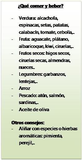 Cuadro de texto: ¿Qué comer y beber?

-	Verdura: alcachofa, espinacas, setas, patatas, calabacín, tomate, cebolla,..
-	Fruta: aguacate, plátano, albaricoque, kiwi, ciruelas,..
-	Frutos secos: higos secos, ciruelas secas, almendras, nueces..
-	Legumbres: garbanzos, lentejas,..
-	Arroz
-	Pescado: atún, salmón, sardinas,..
-	Aceite de oliva

Otros consejos: 
-	Aliñar con especies o hierbas aromáticas: pimienta, perejil,..


