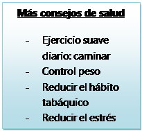 Cuadro de texto: Más consejos de salud

-	Ejercicio suave diario: caminar
-	Control peso
-	Reducir el hábito tabáquico
-	Reducir el estrés
